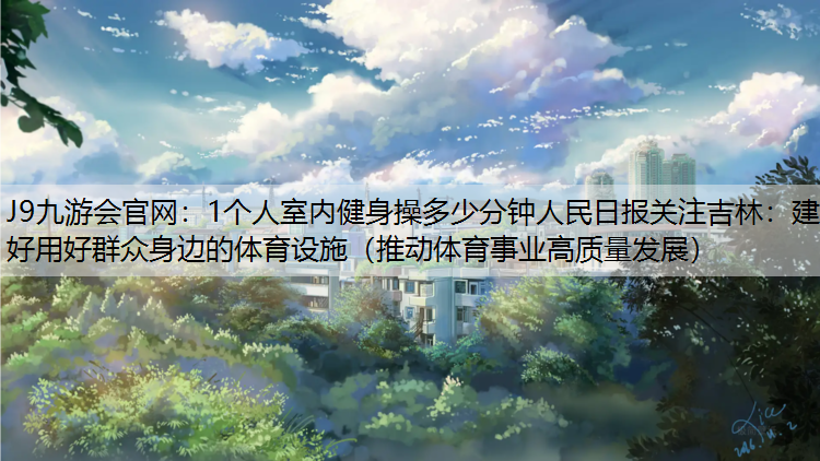 1个人室内健身操多少分钟人民日报关注吉林：建好用好群众身边的体育设施（推动体育事业高质量发展）